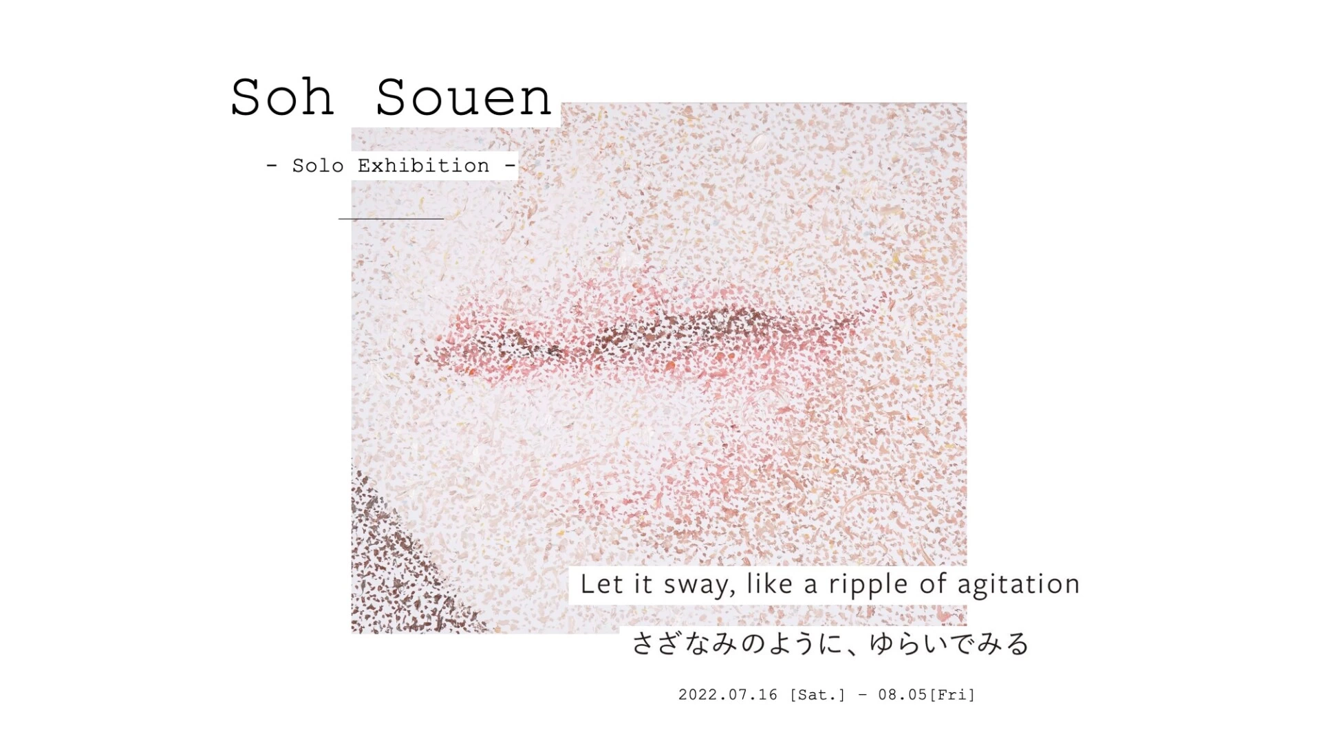 Soh Souen -Solo Exhibition -「Let it sway, like a ripple of agitation. さざなみのように、 ゆらいでみる。」